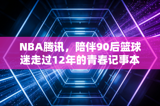 NBA腾讯，陪伴90后篮球迷走过12年的青春记事本
