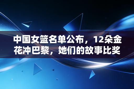中国女篮名单公布，12朵金花冲巴黎，她们的故事比奖牌更动人