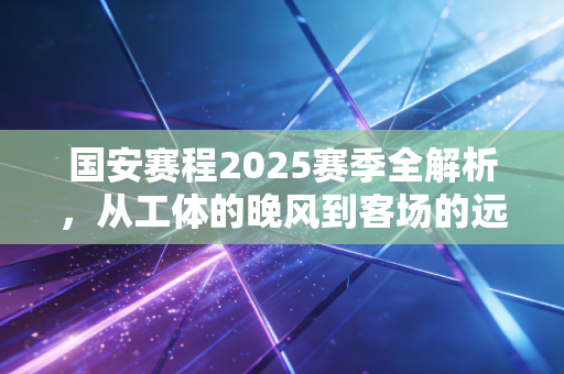国安赛程2025赛季全解析，从工体的晚风到客场的远征，每一步都藏着北京球迷的日子