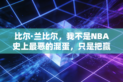 比尔·兰比尔，我不是NBA史上最恶的混蛋，只是把赢球刻进骨子里的普通人