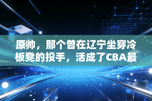 原帅，那个曾在辽宁坐穿冷板凳的投手，活成了CBA最狠的平民偶像