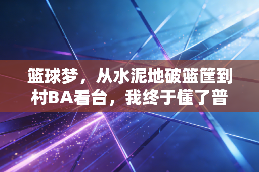 篮球梦，从水泥地破篮筐到村BA看台，我终于懂了普通人的热爱有多珍贵