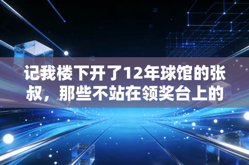 记我楼下开了12年球馆的张叔，那些不站在领奖台上的人，才是体育的底色
