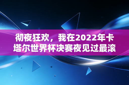彻夜狂欢，我在2022年卡塔尔世界杯决赛夜见过最滚烫的青春