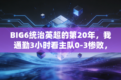 BIG6统治英超的第20年，我通勤3小时看主队0-3惨败，却觉得这是本周最赚的事