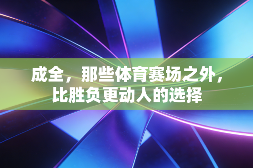 成全，那些体育赛场之外，比胜负更动人的选择