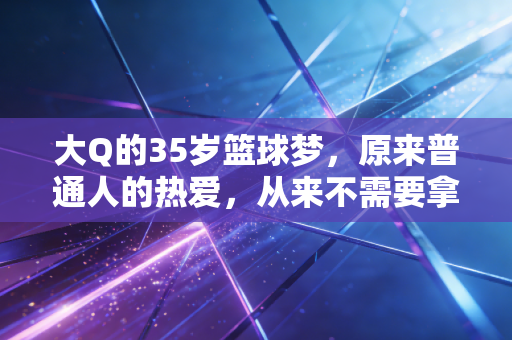 大Q的35岁篮球梦，原来普通人的热爱，从来不需要拿得出手
