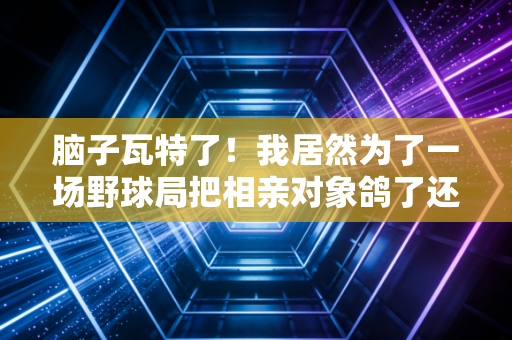 脑子瓦特了！我居然为了一场野球局把相亲对象鸽了还赔了半个月工资