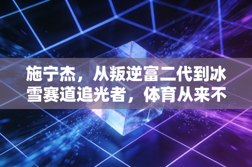 施宁杰，从叛逆富二代到冰雪赛道追光者，体育从来不是退路是重生的桥
