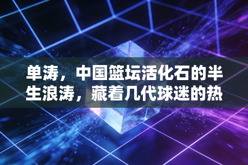 单涛,中国篮坛活化石的半生浪涛,藏着几代球迷的热血与回响 单涛,中国篮坛活化石的半生浪涛,藏着几代球迷的热血与回响