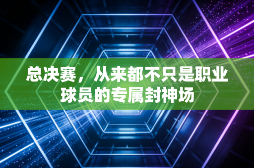 总决赛，从来都不只是职业球员的专属封神场