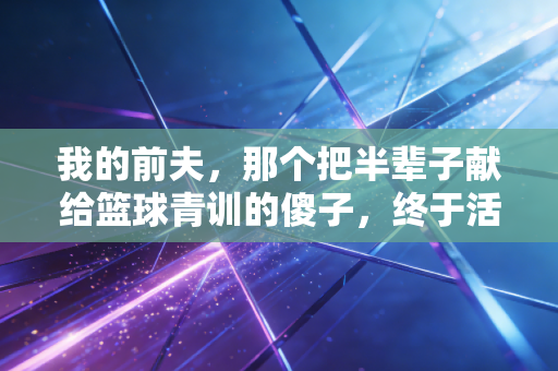 我的前夫，那个把半辈子献给篮球青训的傻子，终于活成了自己想要的样子