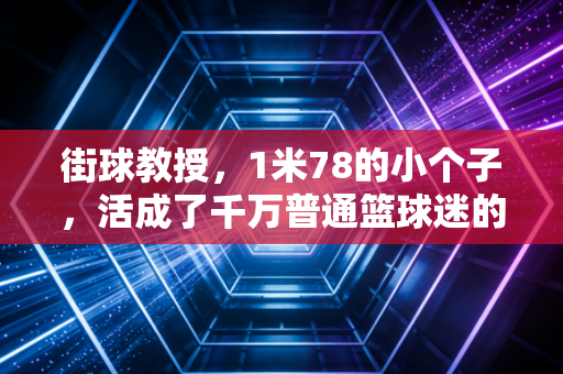 街球教授，1米78的小个子，活成了千万普通篮球迷的青春坐标