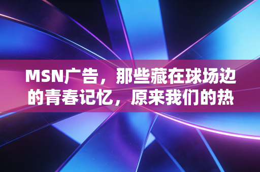 MSN广告，那些藏在球场边的青春记忆，原来我们的热爱早被刻进了生活肌理