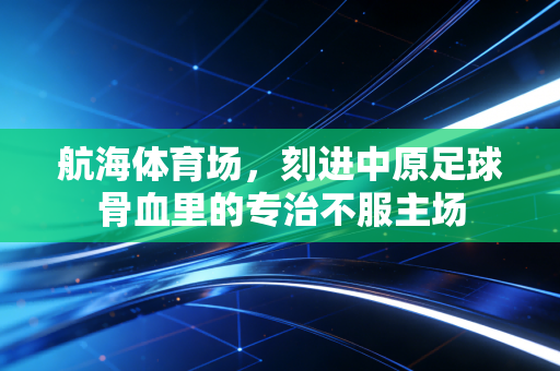航海体育场，刻进中原足球骨血里的专治不服主场