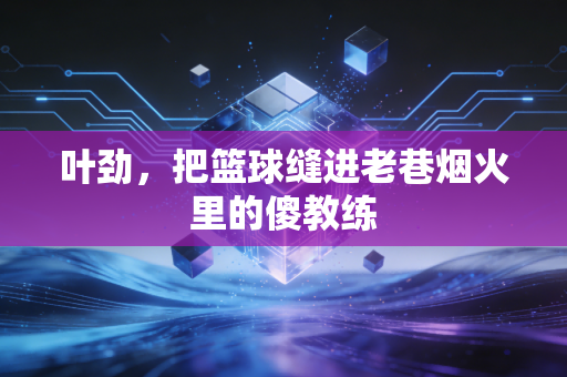 叶劲,把篮球缝进老巷烟火里的傻教练 叶劲,把篮球缝进老巷烟火里的傻教练