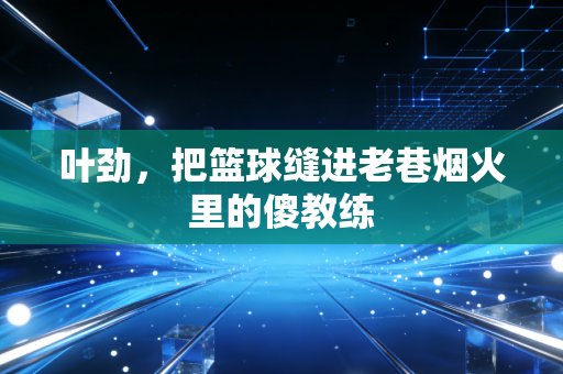 叶劲，把篮球缝进老巷烟火里的傻教练