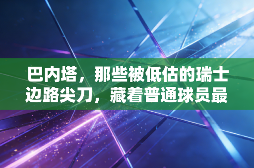 巴内塔，那些被低估的瑞士边路尖刀，藏着普通球员最该学的生存哲学