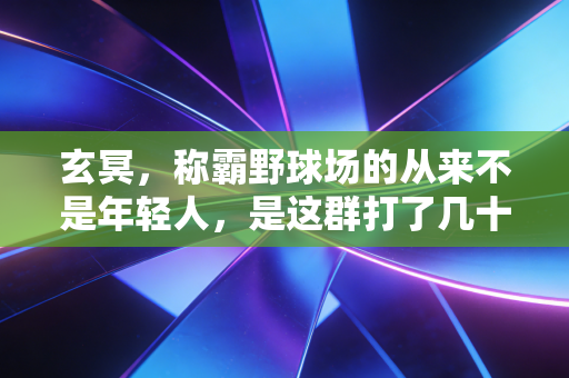 玄冥，称霸野球场的从来不是年轻人，是这群打了几十年球的老怪物