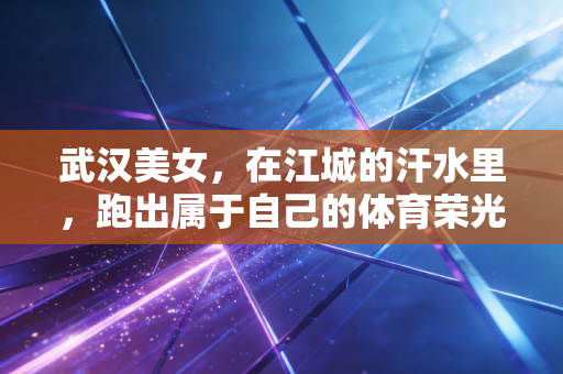 武汉美女，在江城的汗水里，跑出属于自己的体育荣光