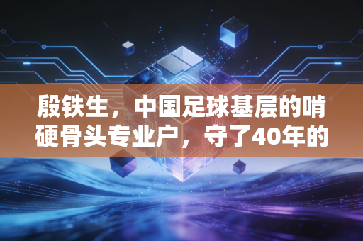 殷铁生,中国足球基层的啃硬骨头专业户,守了40年的足球苦行僧 殷铁生,中国足球基层的啃硬骨头专业户,守了40年的足球苦行僧