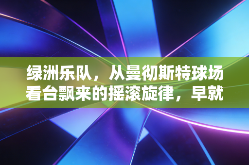 绿洲乐队，从曼彻斯特球场看台飘来的摇滚旋律，早就刻进了足球的血脉里