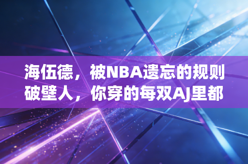 海伍德，被NBA遗忘的规则破壁人，你穿的每双AJ里都藏着他的抗争