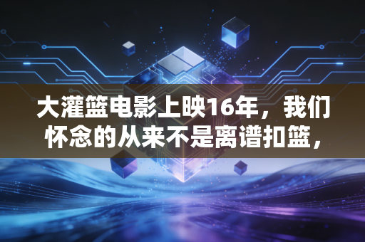 大灌篮电影上映16年，我们怀念的从来不是离谱扣篮，是燃到发烫的青春武侠梦