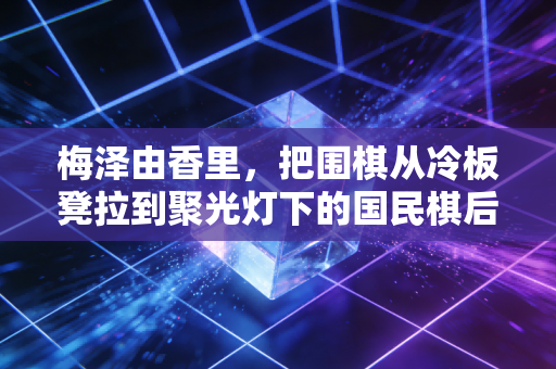 梅泽由香里，把围棋从冷板凳拉到聚光灯下的国民棋后，活成两代人的白月光