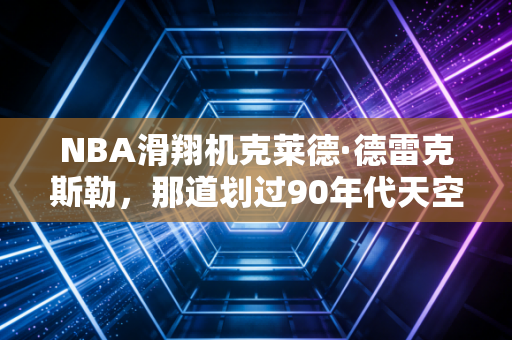 NBA滑翔机克莱德·德雷克斯勒，那道划过90年代天空的银色弧线，是我整个青春的飞行信仰
