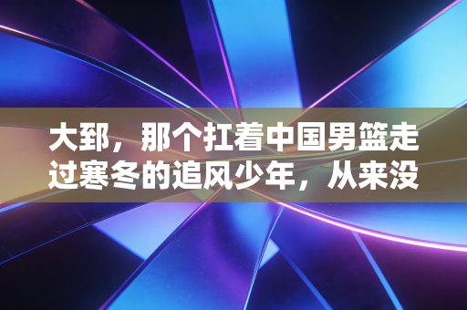 大郅，那个扛着中国男篮走过寒冬的追风少年，从来没有被真正遗忘