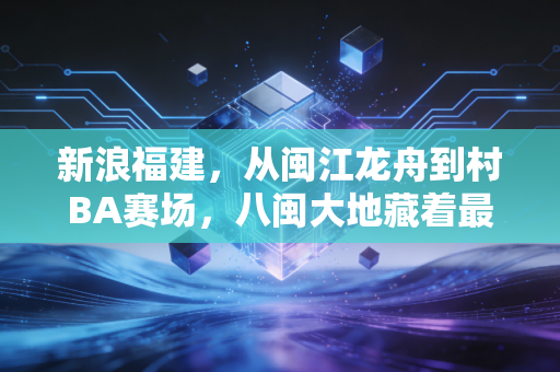 新浪福建，从闽江龙舟到村BA赛场，八闽大地藏着最鲜活的民间体育生命力