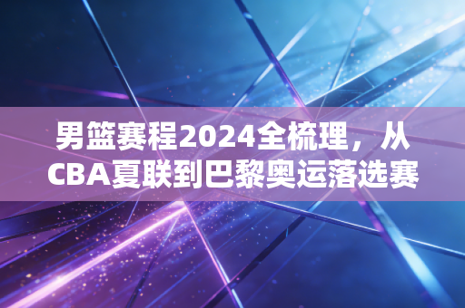 男篮赛程2024全梳理，从CBA夏联到巴黎奥运落选赛，那些藏在赛程表里的热爱与遗憾