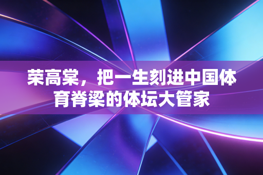 荣高棠，把一生刻进中国体育脊梁的体坛大管家