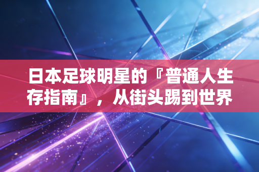 日本足球明星的『普通人生存指南』,从街头踢到世界杯,他们凭什么让我们共情? 日本足球明星的『普通人生存指南』,从街头踢到世界杯,他们凭什么让我们共情?