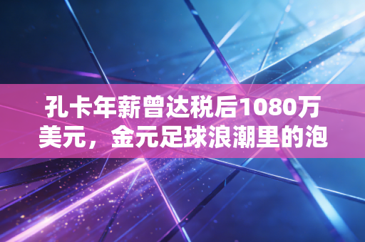 孔卡年薪曾达税后1080万美元,金元足球浪潮里的泡沫、热爱与余响 孔卡年薪曾达税后1080万美元,金元足球浪潮里的泡沫、热爱与余响