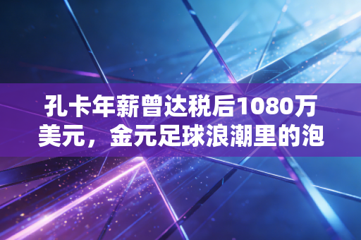 孔卡年薪曾达税后1080万美元，金元足球浪潮里的泡沫、热爱与余响