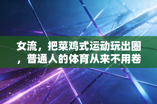 女流,把菜鸡式运动玩出圈,普通人的体育从来不用卷成绩 女流,把菜鸡式运动玩出圈,普通人的体育从来不用卷成绩