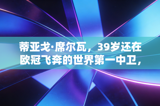 蒂亚戈·席尔瓦，39岁还在欧冠飞奔的世界第一中卫，是足球世界最浪漫的逆生长童话