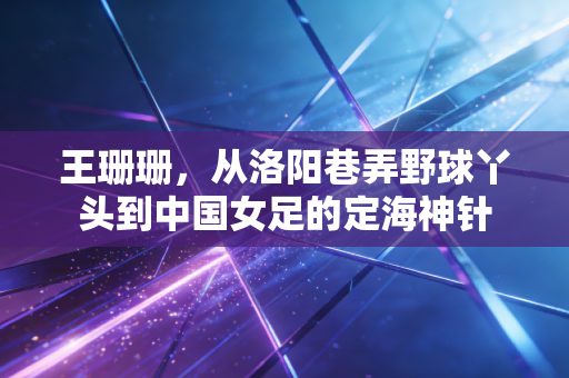 王珊珊,从洛阳巷弄野球丫头到中国女足的定海神针 王珊珊,从洛阳巷弄野球丫头到中国女足的定海神针