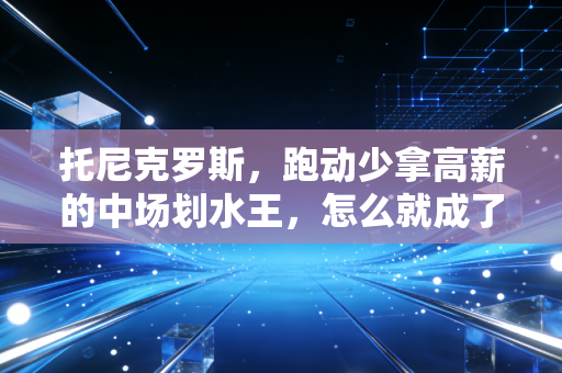 托尼克罗斯，跑动少拿高薪的中场划水王，怎么就成了普通人的职场天花板？