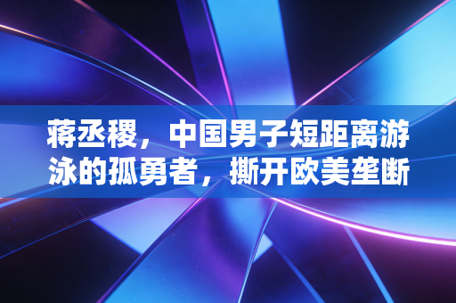 蒋丞稷，中国男子短距离游泳的孤勇者，撕开欧美垄断的那道光