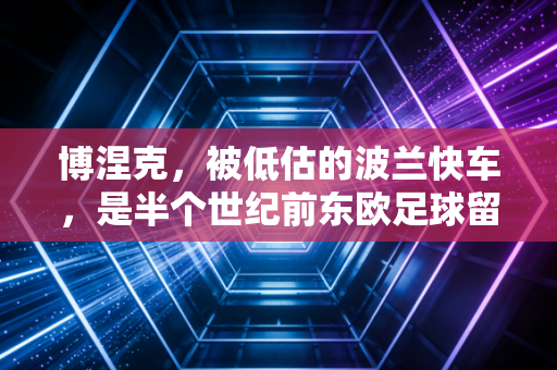 博涅克,被低估的波兰快车,是半个世纪前东欧足球留给世界最滚烫的注脚 博涅克,被低估的波兰快车,是半个世纪前东欧足球留给世界最滚烫的注脚