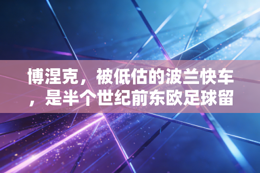 博涅克,被低估的波兰快车,是半个世纪前东欧足球留给世界最滚烫的注脚 博涅克,被低估的波兰快车,是半个世纪前东欧足球留给世界最滚烫的注脚