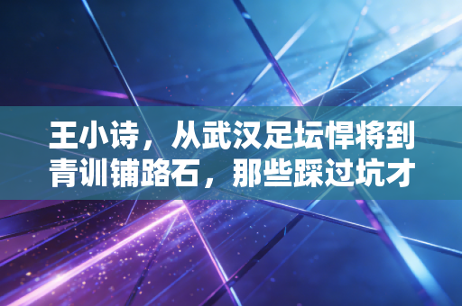 王小诗，从武汉足坛悍将到青训铺路石，那些踩过坑才懂的足球人生