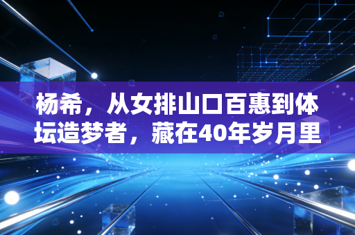 杨希，从女排山口百惠到体坛造梦者，藏在40年岁月里的中国体育温度
