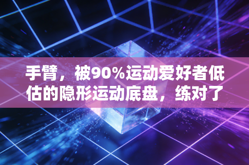 手臂，被90%运动爱好者低估的隐形运动底盘，练对了能帮你省一半康复钱