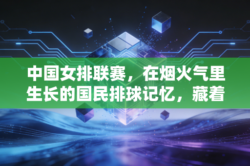 中国女排联赛，在烟火气里生长的国民排球记忆，藏着普通人最滚烫的热爱