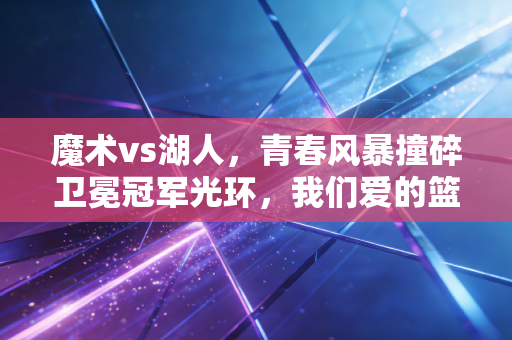 魔术vs湖人,青春风暴撞碎卫冕冠军光环,我们爱的篮球从来都是以小博大的浪漫 魔术vs湖人,青春风暴撞碎卫冕冠军光环,我们爱的篮球从来都是以小博大的浪漫