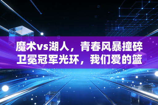 魔术vs湖人，青春风暴撞碎卫冕冠军光环，我们爱的篮球从来都是以小博大的浪漫